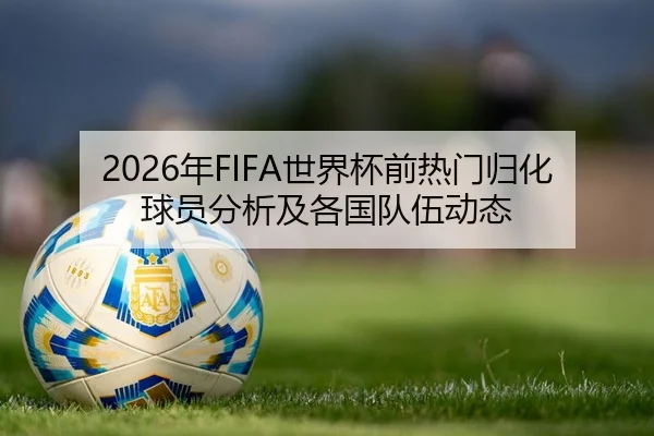 2026年FIFA世界杯前热门归化球员分析及各国队伍动态