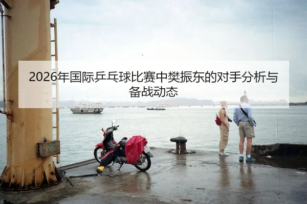 2026年国际乒乓球比赛中樊振东的对手分析与备战动态