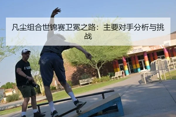 凡尘组合世锦赛卫冕之路：主要对手分析与挑战