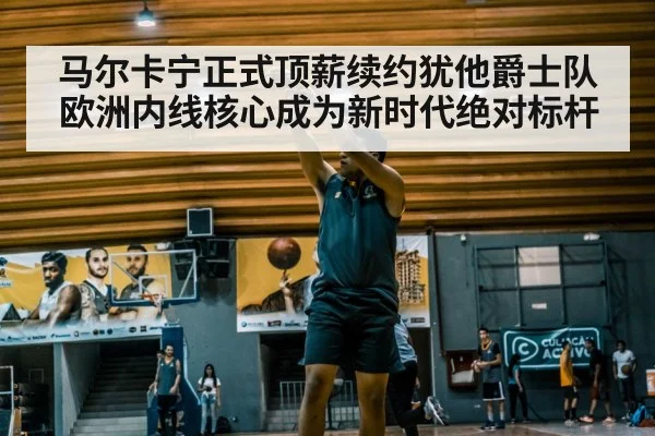 马尔卡宁正式顶薪续约犹他爵士队欧洲内线核心成为新时代绝对标杆